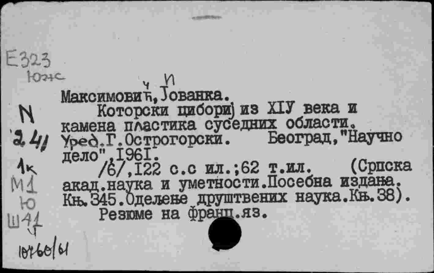 ﻿E5«
Максимович, Јованка.
N Которски цибори] из Х1У века и
Ј ; камена пластика суседних области, Уоев.Г.Острогорски. Београд, Научно
F дело" ,1961*.	,п
/ё/,122 с.с ил.;62 т.ил. (Српска
Ml акад.наука и уметности.Посебна издана.
Vo Књ. 345. Оде леве друштвених наука.Кв.38).
Резюме на фрашьяз.